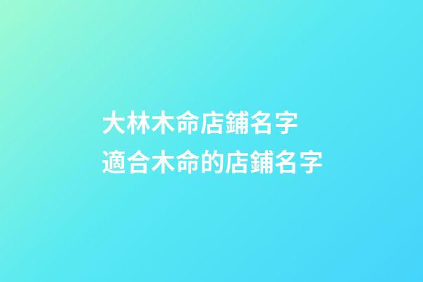 大林木命店鋪名字 適合木命的店鋪名字-第1張-店鋪起名-玄機派